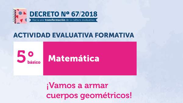 Actividades Evaluativas Formativas. 5° básico: ¡Vamos a armar cuerpos geométricos!